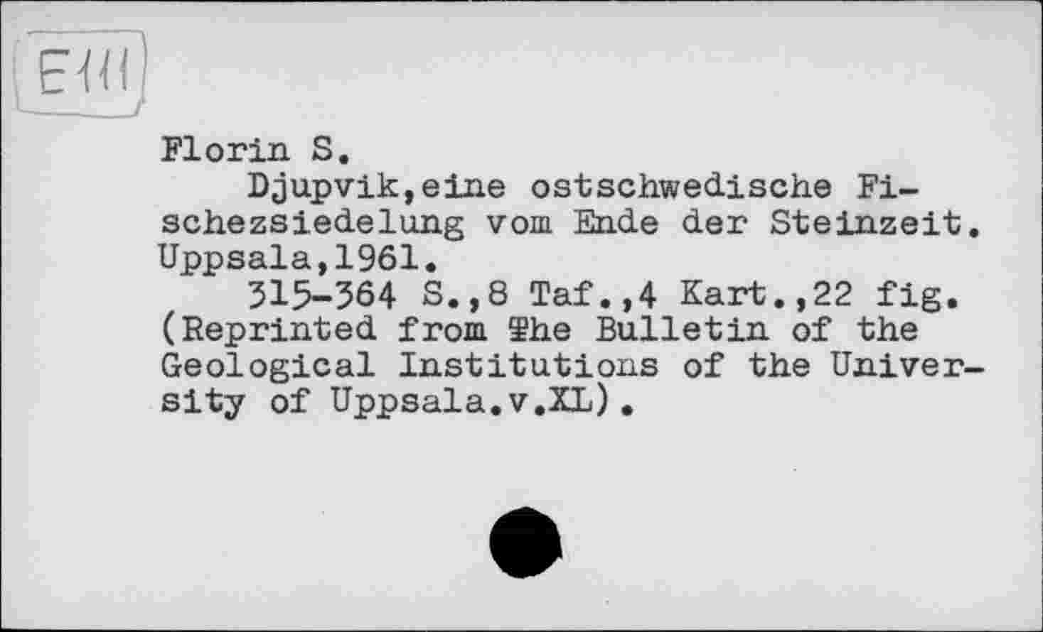 ﻿ЕЯІ
-----J
Florin S.
Djupvik,eine ostschwedische Fische zsiede lung vom Ende der Steinzeit. Uppsala,1961.
515-364 S.,8 Taf.,4 Kart.,22 fig. (Reprinted from ïhe Bulletin of the Geological Institutions of the University of Uppsala.V.XL).